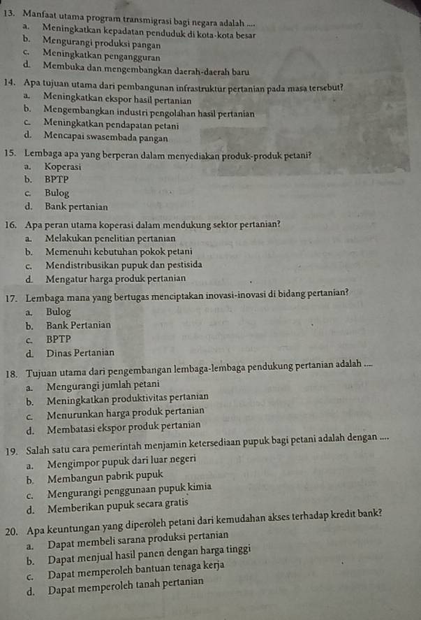 Manfaat utama program transmigrasi bagi negara adalah ..... Meningkatkan kepadatan penduduk di kota-kota besar
b. Mengurangi produksi pangan
c. Meningkatkan pengangguran
d. Membuka dan mengembangkan daerah-daerah baru
14. Apa tujuan utama dari pembangunan infrastruktur pertanian pada masa tersebut?
a. Meningkatkan ekspor hasil pertanian
b. Mengembangkan industri pengolahan hasil pertanian
c. Meningkatkan pendapatan petani
d. Mencapai swasembada pangan
15. Lembaga apa yang berperan dalam menyediakan produk-produk petani?
a. Koperasi
b. BPTP
c. Bulog
d. Bank pertanian
16. Apa peran utama koperasi dalam mendukung sektor pertanian?
a. Melakukan penelitian pertanian
b. Memenuhi kebutuhan pokok petani
c. Mendistrıbusikan pupuk dan pestisida
d Mengatur harga produk pertanian
17. Lembaga mana yang bertugas menciptakan inovasi-inovasi di bidang pertanian?
a. Bulog
b. Bank Pertanian
c. BPTP
d. Dinas Pertanian
18. Tujuan utama dari pengembangan lembaga-lembaga pendukung pertanian adalah ....
a. Mengurangi jumlah petani
b. Meningkatkan produktivitas pertanian
c. Menurunkan harga produk pertanian
d. Membatasi ekspor produk pertanian
19. Salah satu cara pemerintah menjamin ketersediaan pupuk bagi petani adalah dengan ....
a. Mengimpor pupuk dari luar negeri
b. Membangun pabrik pupuk
c. Mengurangi penggunaan pupuk kimia
d. Memberikan pupuk secara gratis
20. Apa keuntungan yang diperoleh petani dari kemudahan akses terhadap kredit bank?
a. Dapat membeli sarana produksi pertanian
b. Dapat menjual hasil panen dengan harga tinggi
c. Dapat memperoleh bantuan tenaga kerja
d. Dapat memperoleh tanah pertanian