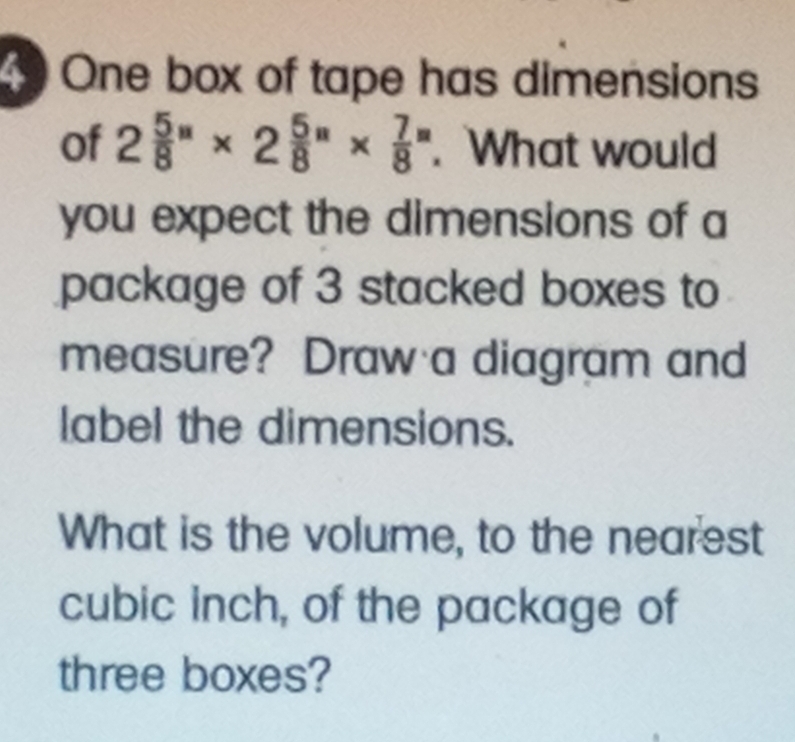 One box of tape has dimensions 
of 2 5/8 ''* 2 5/8 ''*  7/8 ''. What would 
you expect the dimensions of a 
package of 3 stacked boxes to 
measure? Draw a diagram and 
label the dimensions. 
What is the volume, to the nearest
cubic inch, of the package of 
three boxes?