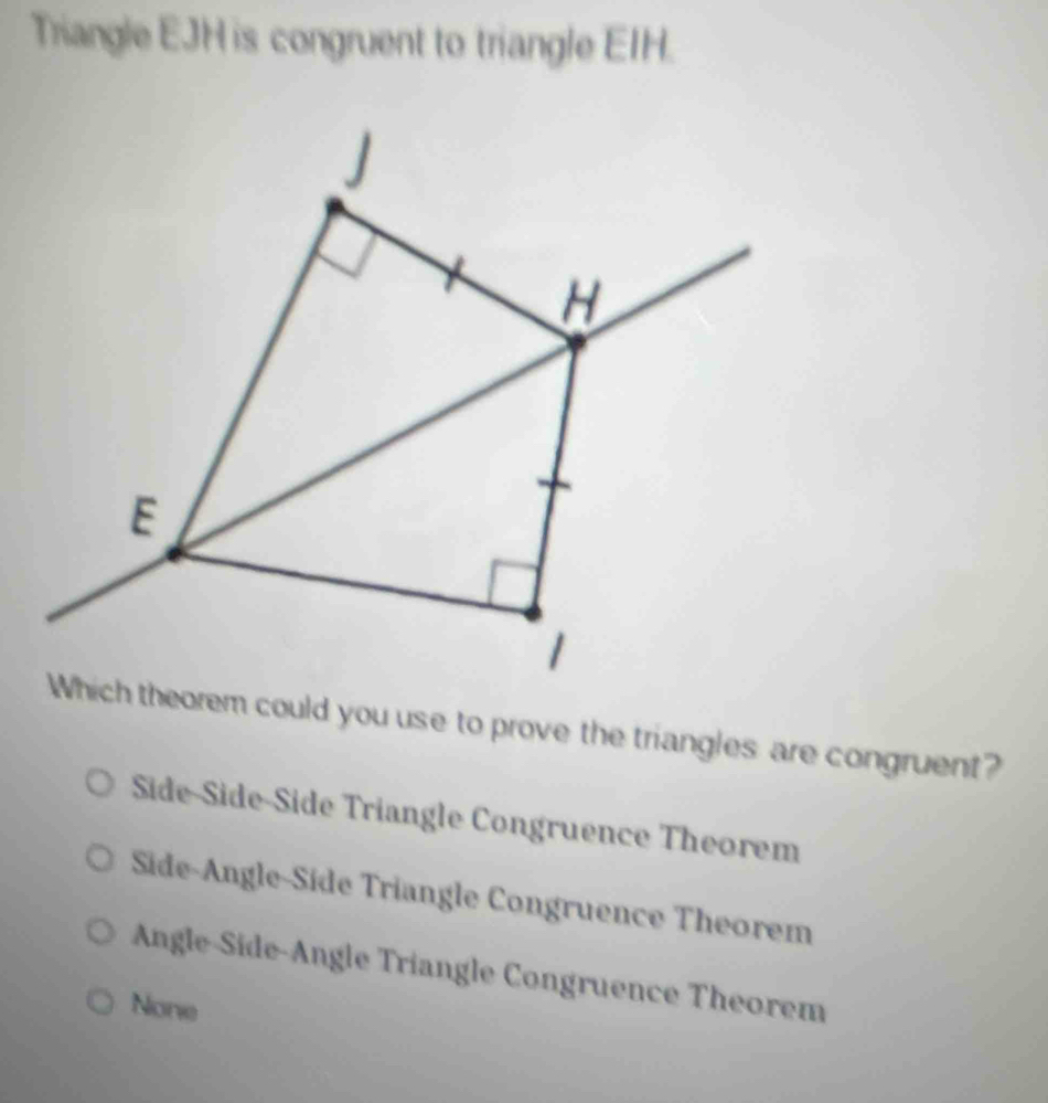 Triangle EJH is congruent to triangle EIH.
J
H
E
1
Which theorem could you use to prove the triangles are congruent?
Side-Side-Side Triangle Congruence Theorem
Side-Angle-Side Triangle Congruence Theorem
Angle-Side-Angle Triangle Congruence Theorem
None