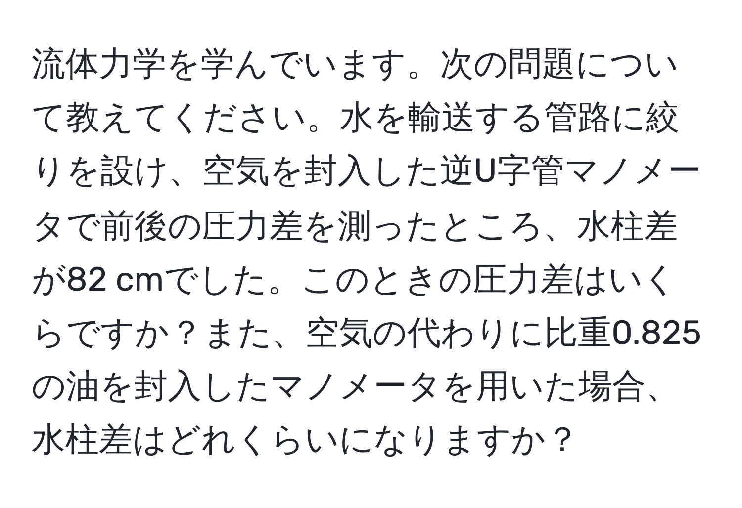 流体力学を学んでいます。次の問題について教えてください。水を輸送する管路に絞りを設け、空気を封入した逆U字管マノメータで前後の圧力差を測ったところ、水柱差が82 cmでした。このときの圧力差はいくらですか？また、空気の代わりに比重0.825の油を封入したマノメータを用いた場合、水柱差はどれくらいになりますか？