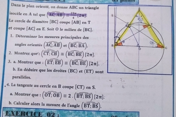 pomts
Dans le plan orienté, on donne ABC un triangle
isocèle en A tel que (overline AC,overline AB)equiv  23π /4 [2π ].
Le cercle de diamètre [BC] coupe [AB] en T
et coupe [AC] en E. Soit O le milieu de [BC].
1. Déterminer les mesures principales des
angles orientés (vector AC;vector AB) et (vector BC;vector BA).
2. Montrer que : (vector CT;vector CB)equiv (vector BC;vector BE)[2π ].
3. a. Montrer que : (overline ET;overline EB)equiv (overline BC;overline BE)[2π ].
b. En déduire que les droites (BC) et (ET) sont
parallèles.
4. La tangente au cercle en B coupe [CT) en S.
a. Montrer que : (overline overline OT;overline OB)equiv 2.(overline BT;overline BS)[2π ]:
b. Calculer alors la mesure de l’angle (vector BT;vector BS).
EXERCICE 02: