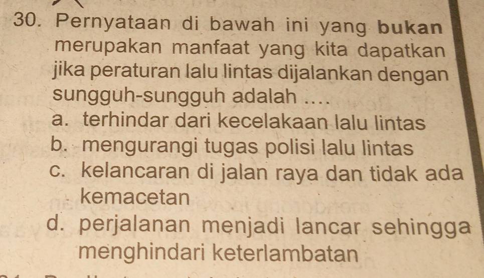 Pernyataan di bawah ini yang bukan
merupakan manfaat yang kita dapatkan
jika peraturan lalu lintas dijalankan dengan
sungguh-sungguh adalah ....
a. terhindar dari kecelakaan lalu lintas
b. mengurangi tugas polisi lalu lintas
c. kelancaran di jalan raya dan tidak ada
kemacetan
d. perjalanan menjadi lancar sehingga
menghindari keterlambatan