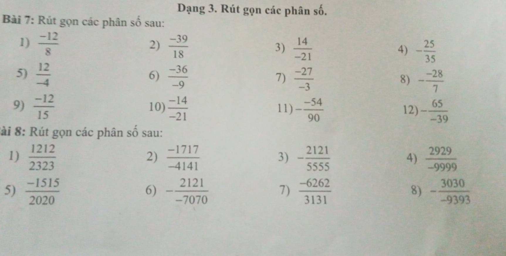 Dạng 3. Rút gọn các phân số. 
Bài 7: Rút gọn các phân số sau: 
1)  (-12)/8 
2)  (-39)/18 
3)  14/-21 
4) - 25/35 
5)  12/-4   (-36)/-9   (-27)/-3  - (-28)/7 
6) 
7) 
8) 
9)  (-12)/15  10)  (-14)/-21  11) - (-54)/90  12) - 65/-39 
:ài 8: Rút gọn các phân số sau: 
1)  1212/2323   (-1717)/-4141   2929/-9999 
2) 
3) frac beginarrayr 2121 -5555endarray 3131
4) 
5)  (-1515)/2020  - 2121/-7070  - 3030/-9393 
6) 
7) 
8)