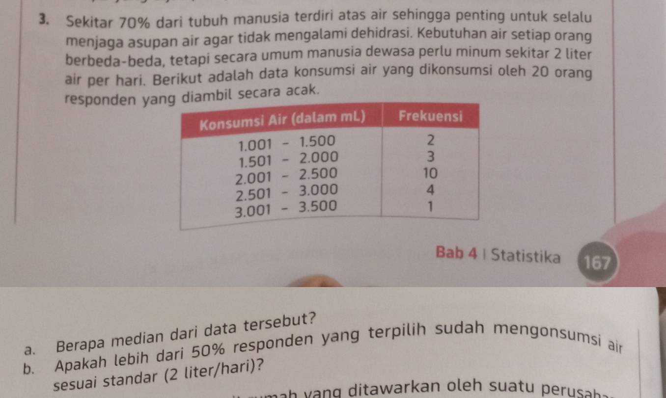 Sekitar 70% dari tubuh manusia terdiri atas air sehingga penting untuk selalu 
menjaga asupan air agar tidak mengalami dehidrasi. Kebutuhan air setiap orang 
berbeda-beda, tetapi secara umum manusia dewasa perlu minum sekitar 2 liter
air per hari. Berikut adalah data konsumsi air yang dikonsumsi oleh 20 orang 
responden yabil secara acak. 
Bab 4 | Statistika 167 
a. Berapa median dari data tersebut? 
b. Apakah lebih dari 50% responden yang terpilih sudah mengonsumsi air 
sesuai standar (2 liter/hari)? 
ah g t warkan h s t s .