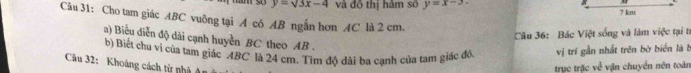 y=surd 3x-4 và đô thị hàm số y=x-3. 7 km
Câu 31: Cho tam giác ABC vuông tại A có AB ngắn hơn AC là 2 cm.
Câu 36: Bác Việt sống và làm việc tại tí
a) Biểu diễn độ dài cạnh huyền BC theo AB.
b) Biết chu ví của tam giác ABC là 24 cm. Tìm độ dài ba cạnh của tam giác đó,
vị trí gần nhất trên bờ biển là b
Câu 32: Khoảng cách từ nhà An
trục trặc về vận chuyển nên toàn