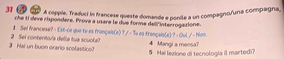 a 
A coppie. Traduci in francese queste domande e ponile a un compagno/una compagna, 
che ti deve rispondere. Prova a usare le due forme dell’interrogazione. 
1 Sei francese? - Est-ce que tu es français(e) ? / - Tu es français(e) ? - Oui. / - Non. 
2 Sei contento/a della tua scuola? 
4 Mangi a mensa? 
3 Hai un buon orario scolastico? 
5 Hai lezione di tecnologia il martedi?