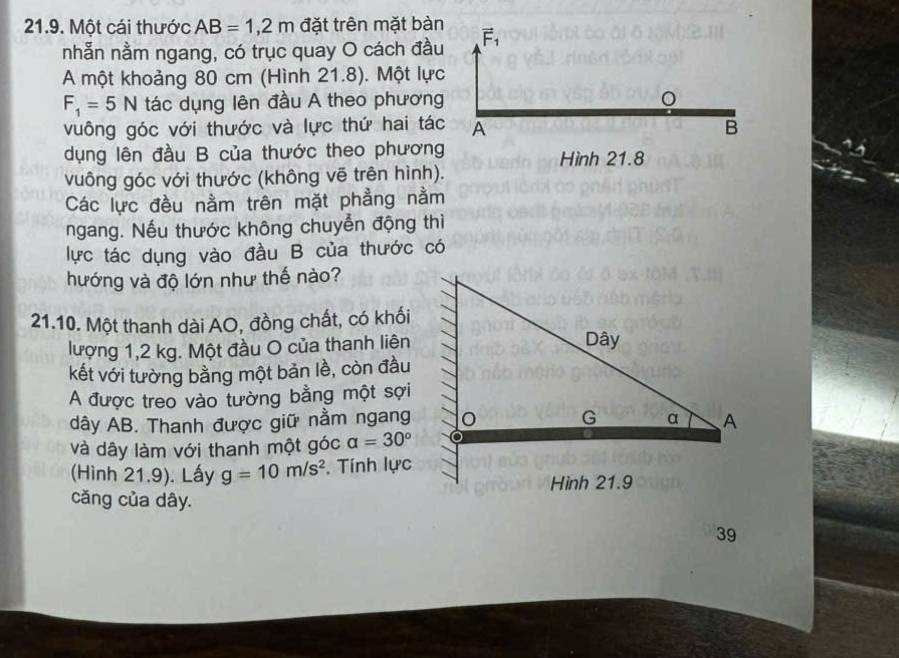 Một cái thước AB=1,2m đặt trên mặt bàn vector F_1
nhẫn nằm ngang, có trục quay O cách đầu 
A một khoảng 80 cm (Hình 21.8). Một lực
F_1=5N tác dụng lên đầu A theo phương 
vuông góc với thước và lực thứ hai tác A B 
dụng lên đầu B của thước theo phương Hình 21.8
vuông góc với thước (không vẽ trên hình). 
Các lực đều nằm trên mặt phẳng nằm 
ngang. Nếu thước không chuyển động thì 
lực tác dụng vào đầu B của thước có 
hướng và độ lớn như thế nào? 
21.10. Một thanh dài AO, đồng chất, có khối 
lượng 1,2 kg. Một đầu O của thanh liên 
kết với tường bằng một bản lề, còn đầu 
A được treo vào tường bằng một sợi 
dây AB. Thanh được giữ nằm ngang 
và dây làm với thanh một góc alpha =30°
(Hình 21.9). Lấy g=10m/s^2. Tính lực 
Hình 21.9 
căng của dây. 
39
