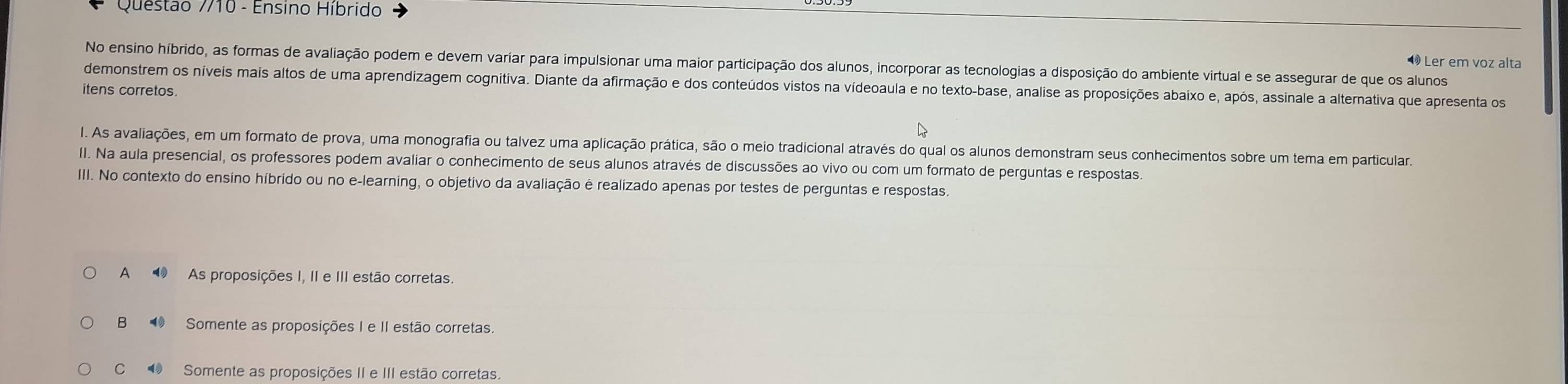 Questão 7/10 - Ensino Híbrido
Ler em voz alta
No ensino híbrido, as formas de avaliação podem e devem variar para impulsionar uma maior participação dos alunos, incorporar as tecnologias a disposição do ambiente virtual e se assegurar de que os alunos
demonstrem os níveis mais altos de uma aprendizagem cognitiva. Diante da afirmação e dos conteúdos vistos na vídeoaula e no texto-base, analise as proposições abaixo e, após, assinale a alternativa que apresenta os
itens corretos.
l. As avaliações, em um formato de prova, uma monografia ou talvez uma aplicação prática, são o meio tradicional através do qual os alunos demonstram seus conhecimentos sobre um tema em particular.
II. Na aula presencial, os professores podem avaliar o conhecimento de seus alunos através de discussões ao vivo ou com um formato de perguntas e respostas.
III. No contexto do ensino híbrido ou no e-learning, o objetivo da avaliação é realizado apenas por testes de perguntas e respostas.
A ⑩ As proposições I, II e III estão corretas.
B ⑩ Somente as proposições I e II estão corretas.
C ⑩ Somente as proposições II e III estão corretas.