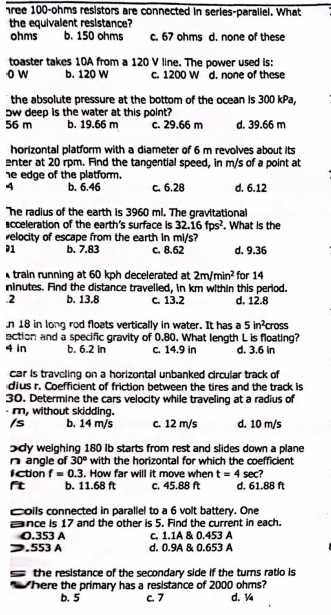 hree 100-ohms resistors are connected in series-parallel. What
the equivalent resistance?
ohms b. 150 ohms c. 67 ohms d. none of these
toaster takes 10A from a 120 V line. The power used is:
o w b. 120 W c. 1200 W d. none of these
the absolute pressure at the bottom of the ocean is 300 kPa,
ow deep is the water at this point?
56 m b. 19.66 m c. 29.66 m d. 39.66 m
horizontal platform with a diameter of 6 m revolves about its
enter at 20 rpm. Find the tangential speed, in m/s of a point at
he edge of the platform.
4 b. 6.46 c. 6.28 d. 6.12
The radius of the earth is 3960 ml. The gravitational
acceleration of the earth's surface is 32.16fps^2. What is the
velocity of escape from the earth in mi/s?
71 b. 7.83 c. 8.62 d. 9.36
train running at 60 kph decelerated at 2m/min^2 for 14
ninutes. Find the distance travelled, in km within this period..2 b. 13.8 c. 13.2 d. 12.8
n 18 in long rod floats vertically in water. It has a 5in^2
ection and a specific gravity of 0.80. What length L is floating? cross
4 in b. 6.2 in c. 14.9 in d. 3.6 in
car is traveling on a horizontal unbanked circular track of
dius r. Coefficient of friction between the tires and the track is
30. Determine the cars velocity while traveling at a radius of
- m, without skidding.
/s b. 14 m/s c. 12 m/s d. 10 m/s
dy weighing 180 Ib starts from rest and slides down a plane
n angle of 30° with the horizontal for which the coefficient
fction f=0.3. How far will it move when t=4sec ?
ft b. 11.68 ft c. 45.88 ft d. 61.88 ft
coils connected in parallel to a 6 volt battery. One
nce is 17 and the other is 5. Find the current in each.
O.353 A c. 1.1A & 0.453 A
.553 A d. 0.9A & 0.653 A
the resistance of the secondary side if the turns ratio is 
here the primary has a resistance of 2000 ohms?
b. 5 c. 7 d. ¼