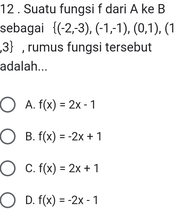 12 . Suatu fungsi f dari A ke B
sebagai  (-2,-3),(-1,-1),(0,1),(1
,3 , rumus fungsi tersebut
adalah...
A. f(x)=2x-1
B. f(x)=-2x+1
C. f(x)=2x+1
D. f(x)=-2x-1