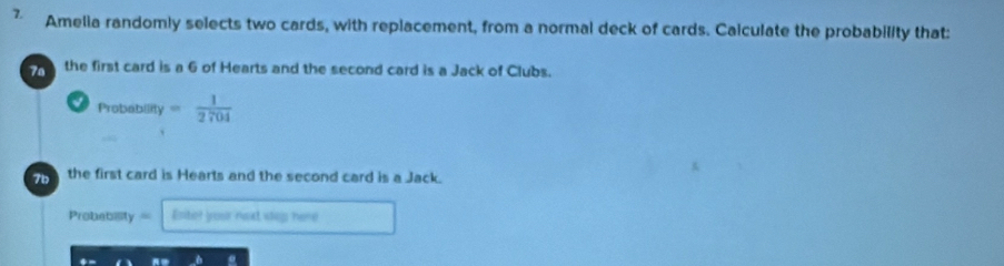 Amelia randomly selects two cards, with replacement, from a normal deck of cards. Caiculate the probability that: 
7a the first card is a 6 of Hearts and the second card is a Jack of Clubs. 
Probability = 1/2704 
71 the first card is Hearts and the second card is a Jack. 
Probebility = Esiter your noxt slep; here