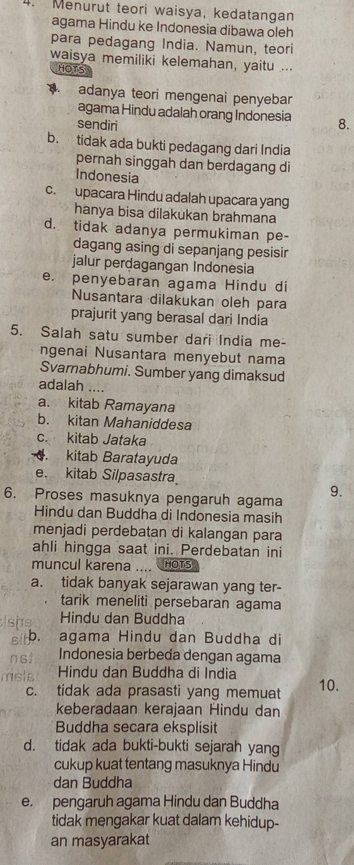 Menurut teori waisya, kedatangan
agama Hindu ke Indonesia dibawa oleh
para pedagang India. Namun, teori
waisya memiliki kelemahan, yaitu ...
HOTS
a. adanya teori mengenai penyebar
agama Hindu adalah orang Indonesia
sendiri 8.
b. tidak ada bukti pedagang dari India
pernah singgah dan berdagang di
Indonesia
c. upacara Hindu adalah upacara yang
hanya bisa dilakukan brahmana
d. tidak adanya permukiman pe-
dagang asing di sepanjang pesisir
jalur perdagangan Indonesia
e. penyebaran agama Hindu di
Nusantara dilakukan oleh para
prajurit yang berasal dari India
5. Salah satu sumber dari India me-
ngenai Nusantara menyebut nama
Svarnabhumi. Sumber yang dimaksud
adalah ....
a. kitab Ramayana
b. kitan Mahaniddesa
c. kitab Jataka. kitab Baratayuda
e. kitab Silpasastra
6. Proses masuknya pengaruh agama
9.
Hindu dan Buddha di Indonesia masih
menjadi perdebatan di kalangan para
ahli hingga saat ini. Perdebatan ini
muncul karena .... HOTS
a. tidak banyak sejarawan yang ter-
tarik meneliti persebaran agama
lshg Hindu dan Buddha
s b. agama Hindu dan Buddha di
ns1 Indonesia berbeda dengan agama
msta Hindu dan Buddha di India
c. tidak ada prasasti yang memuat 10.
keberadaan kerajaan Hindu dan
Buddha secara eksplisit
d. tidak ada bukti-bukti sejarah yang
cukup kuat tentang masuknya Hindu
dan Buddha
e. pengaruh agama Hindu dan Buddha
tidak mengakar kuat dalam kehidup-
an masyarakat