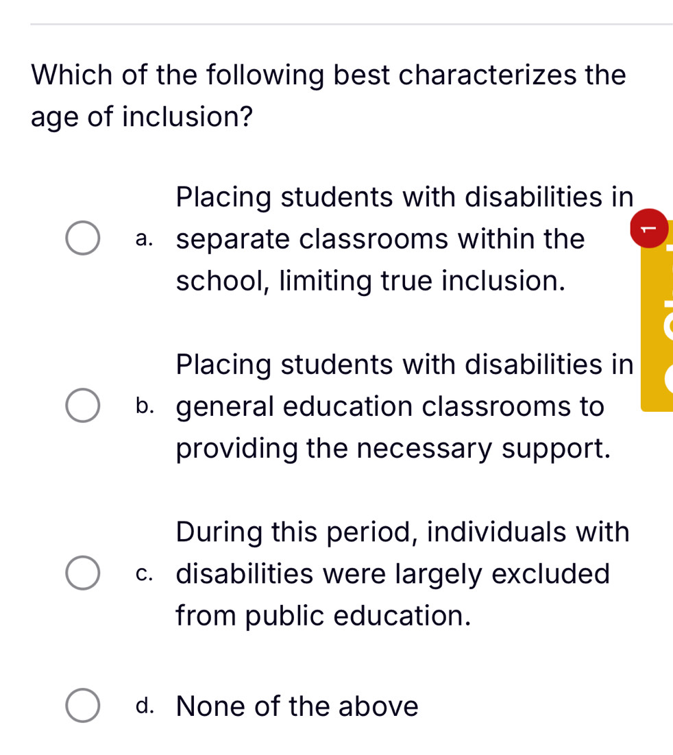 Which of the following best characterizes the
age of inclusion?
Placing students with disabilities in
a. separate classrooms within the
school, limiting true inclusion.
Placing students with disabilities in
b. general education classrooms to
providing the necessary support.
During this period, individuals with
c. disabilities were largely excluded
from public education.
d. None of the above