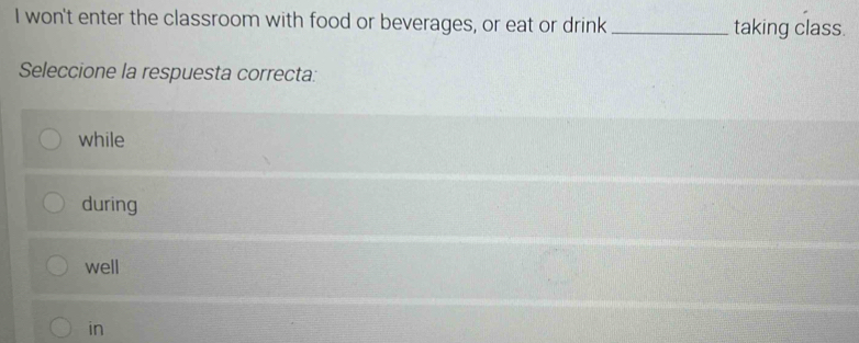 won't enter the classroom with food or beverages, or eat or drink_ taking class.
Seleccione la respuesta correcta:
while
during
well
in