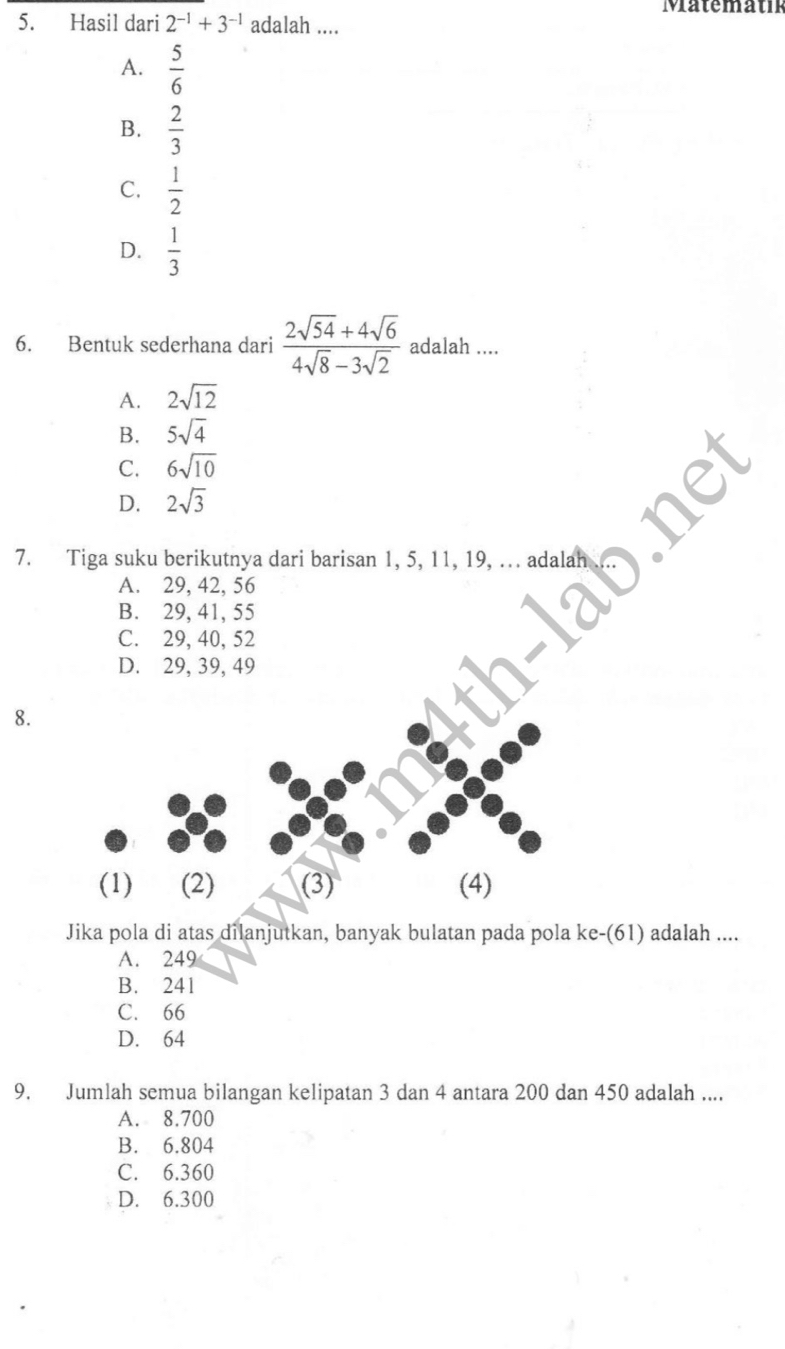 Matematik
5. Hasil dari 2^(-1)+3^(-1) adalah ....
A.  5/6 
B.  2/3 
C.  1/2 
D.  1/3 
6. Bentuk sederhana dari  (2sqrt(54)+4sqrt(6))/4sqrt(8)-3sqrt(2)  adalah ....
A. 2sqrt(12)
B. 5sqrt(4)
C. 6sqrt(10)
D. 2sqrt(3)
7. Tiga suku berikutnya dari barisan 1, 5, 11, 19, ... adalal
A. 29, 42, 56
B. 29, 41, 55
C. 29, 40, 52
D. 29, 39, 49
8.
(1) (2) (3) (4)
Jika pola di atas dilanjutkan, banyak bulatan pada pola ke-(61) adalah ....
A. 249
B. 241
C. 66
D. 64
9. Jumlah semua bilangan kelipatan 3 dan 4 antara 200 dan 450 adalah ....
A. 8.700
B. 6.804
C. 6.360
D. 6.300