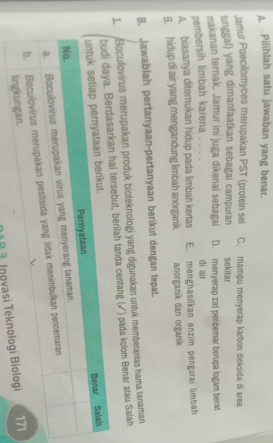 Pilihlah satu jawaban yang benar.
Jamur Pæecilomyces merupakan PST (protein sel C. mampu menyerap karbon dioksida di area
tunggal) yang dimanfaatkan sebagai campuran sekitar
makanan ternak. Jamur ini juga dikenal sebagai D. menyerap zat pencemar berupa logam berat
pembersih limbah karena . . . . di air
A. biasanya ditemukan hidup pada limbah kertas E. menghasilkan enzim pengurai limbah
B. hidup di air yang mengandung limbah anorganik anorganik dan organik
B. Jawablah pertanyaan-pertanyaan berikut dengan tepat.
1. Baculovirus merupakan produk bioteknologi yang digunakan untuk memberantas hama tanaman
hal tersebut, berilah tanda centang (✓) pada kolom Benar atau Salah
10B 3 Inov