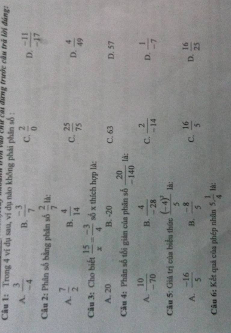 Von vào chứ cài đứng trước câu trà lời đúng:
Câu 1: Trong 4 ví dụ sau, ví dụ nào không phải phân số :
B.
A.  3/-4   (-3)/7   2/0   (-11)/-17 
C.
D.
Câu 2: Phân số bằng phân số  2/7  là:
A.  7/2   4/14   25/75 
B.
C.
D.  4/49 
Câu 3: Cho biết  15/x = (-3)/4  số x thích hợp là:
A. 20 B. -20 C. 63
D. 57
Câu 4: Phân số tối giản của phân số  20/-140  là:
A.  10/-70   4/-28   2/-14   1/-7 
B.
C.
D.
Câu 5: Giá trị của biểu thức frac (-4)^25 lå:
A.  (-16)/5  B.  (-8)/5  C.  16/5  D.  16/25 
Câu 6: Kết quả của phép nhân 5. 1/4  là:
