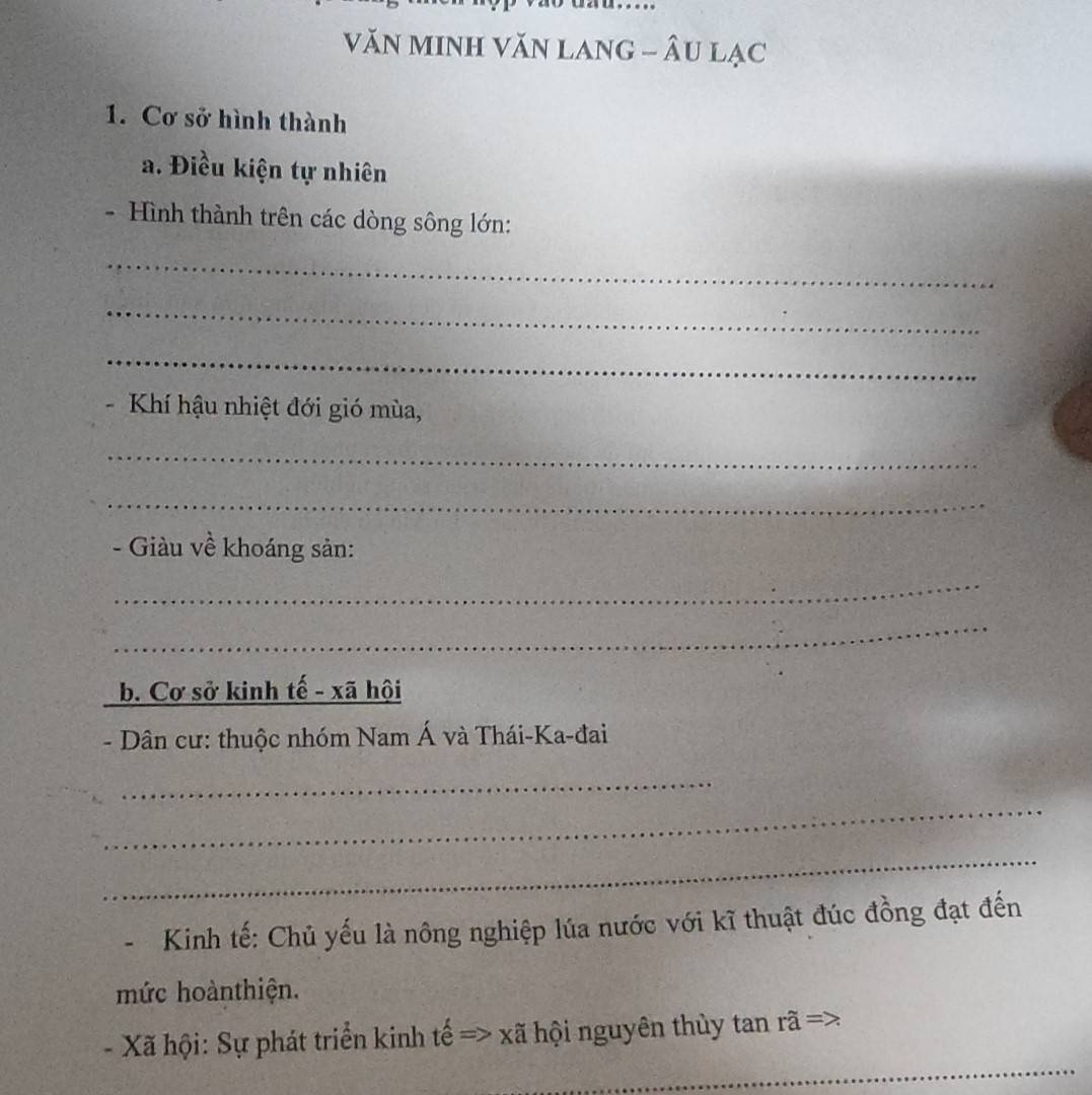 VăN MINH VăN LANG - ÂU Lạc 
1. Cơ sở hình thành 
a. Điều kiện tự nhiên 
- Hình thành trên các dòng sông lớn: 
_ 
_ 
_ 
- Khí hậu nhiệt đới gió mùa, 
_ 
_ 
- Giàu về khoáng sản: 
_ 
_ 
_b. Cơ sở kinh tế - xã hội 
- Dân cư: thuộc nhóm Nam Á và Thái-Ka-đai 
_ 
_ 
_ 
Kinh tế: Chủ yếu là nông nghiệp lúa nước với kĩ thuật đúc đồng đạt đến 
mức hoànthiện. 
_ 
- Xã hội: Sự phát triển kinh tế => xã hội nguyên thủy tan rã =>