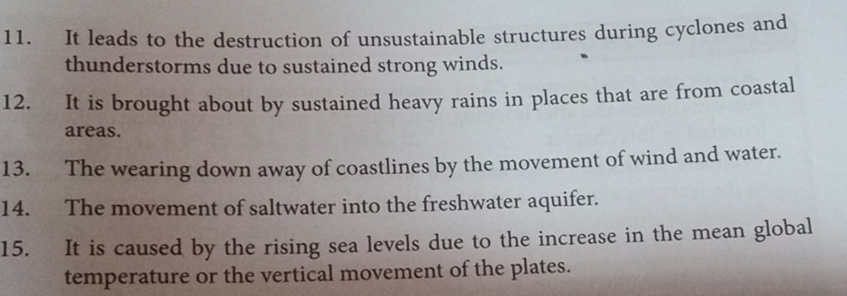 It leads to the destruction of unsustainable structures during cyclones and 
thunderstorms due to sustained strong winds. 
12. It is brought about by sustained heavy rains in places that are from coastal 
areas. 
13. The wearing down away of coastlines by the movement of wind and water. 
14. The movement of saltwater into the freshwater aquifer. 
15. It is caused by the rising sea levels due to the increase in the mean global 
temperature or the vertical movement of the plates.