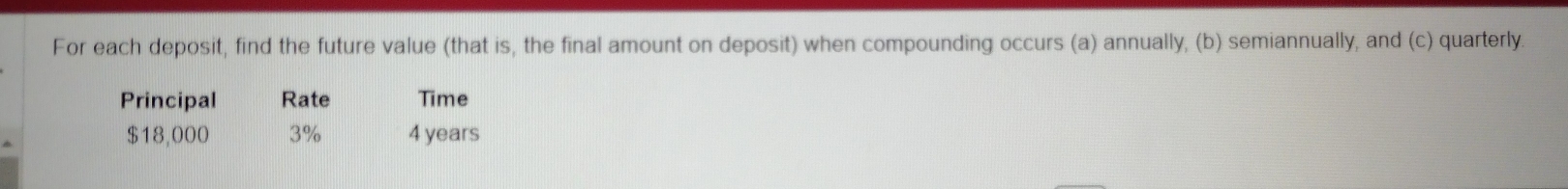 For each deposit, find the future value (that is, the final amount on deposit) when compounding occurs (a) annually, (b) semiannually, and (c) quarterly 
Principal Rate Time
$18,000 3% 4 years