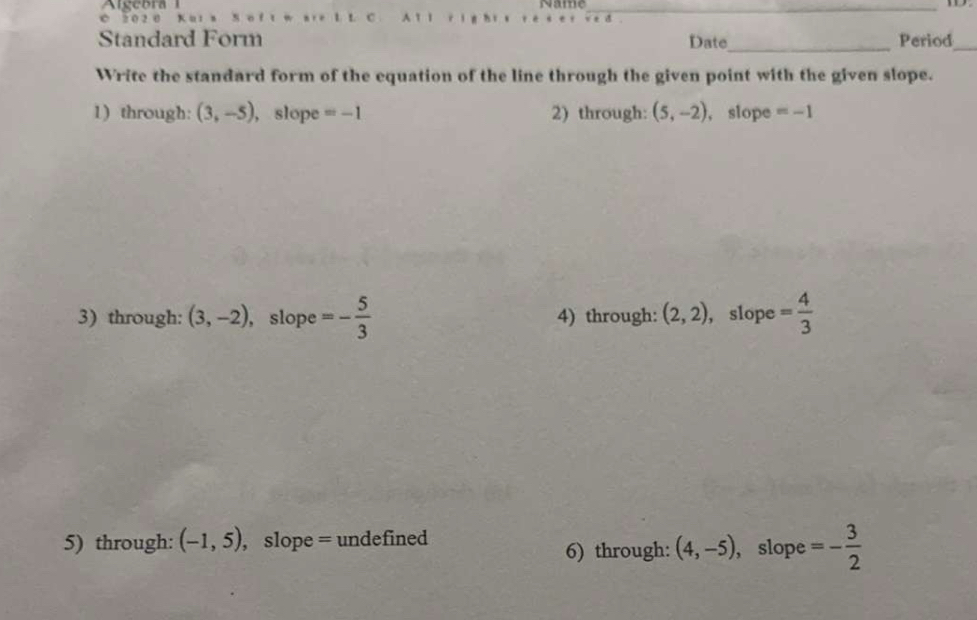 Name_
0 2 0 2 0 Kuts S o f tw are 1 L C 
Standard Form Date_ Period_ 
Write the standard form of the equation of the line through the given point with the given slope. 
1) through: (3,-5) , slope =-1 2) through: (5,-2) , slope =-1
3) through: (3,-2) ,slope =- 5/3  4) through: (2,2) , slope = 4/3 
5) through: (-1,5) , slope = undefined , slope =- 3/2 
6) through: (4,-5)