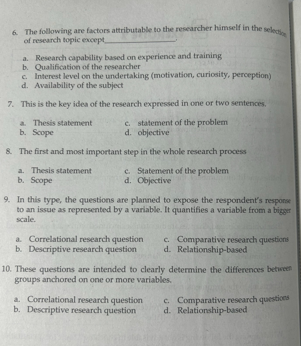 The following are factors attributable to the researcher himself in the selection
of research topic except_ _.
a. Research capability based on experience and training
b. Qualification of the researcher
c. Interest level on the undertaking (motivation, curiosity, perception)
d. Availability of the subject
7. This is the key idea of the research expressed in one or two sentences.
a. Thesis statement c. statement of the problem
b. Scope d. objective
8. The first and most important step in the whole research process
a. Thesis statement c. Statement of the problem
b. Scope d. Objective
9. In this type, the questions are planned to expose the respondent's response
to an issue as represented by a variable. It quantifies a variable from a bigger
scale.
a. Correlational research question c. Comparative research questions
b. Descriptive research question d. Relationship-based
10. These questions are intended to clearly determine the differences between
groups anchored on one or more variables.
a. Correlational research question c. Comparative research questions
b. Descriptive research question d. Relationship-based