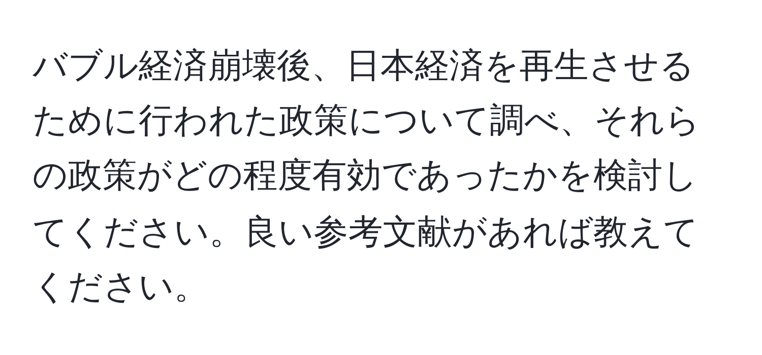 バブル経済崩壊後、日本経済を再生させるために行われた政策について調べ、それらの政策がどの程度有効であったかを検討してください。良い参考文献があれば教えてください。