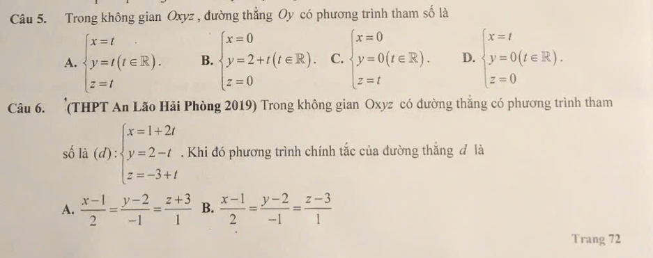 Trong không gian Oxyz , đường thẳng Oy có phương trình tham số là
A. beginarrayl x=t y=t(t∈ R). z=tendarray. B. beginarrayl x=0 y=2+t(t∈ R). z=0endarray. C. beginarrayl x=0 y=0(t∈ R). z=tendarray. D. beginarrayl x=t y=0(t∈ R). z=0endarray.
Câu 6. (THPT An Lão Hải Phòng 2019) Trong không gian Oxyz có đường thắng có phương trình tham
số là (d):beginarrayl x=1+2t y=2-t z=-3+tendarray.. Khi đó phương trình chính tắc của đường thắng đ là
A.  (x-1)/2 = (y-2)/-1 = (z+3)/1  B.  (x-1)/2 = (y-2)/-1 = (z-3)/1 
Trang 72