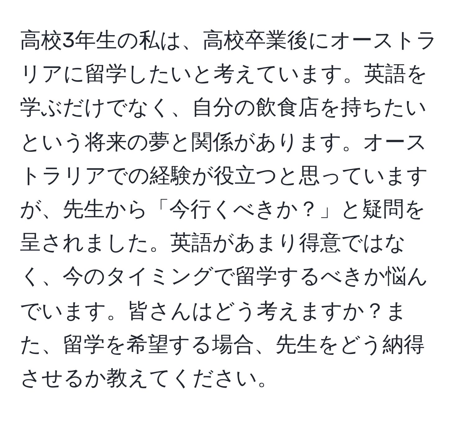 高校3年生の私は、高校卒業後にオーストラリアに留学したいと考えています。英語を学ぶだけでなく、自分の飲食店を持ちたいという将来の夢と関係があります。オーストラリアでの経験が役立つと思っていますが、先生から「今行くべきか？」と疑問を呈されました。英語があまり得意ではなく、今のタイミングで留学するべきか悩んでいます。皆さんはどう考えますか？また、留学を希望する場合、先生をどう納得させるか教えてください。