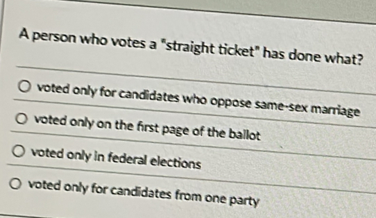 A person who votes a "straight ticket" has done what?
voted only for candidates who oppose same-sex marriage
voted only on the first page of the ballot .
voted only in federal elections
voted only for candidates from one party