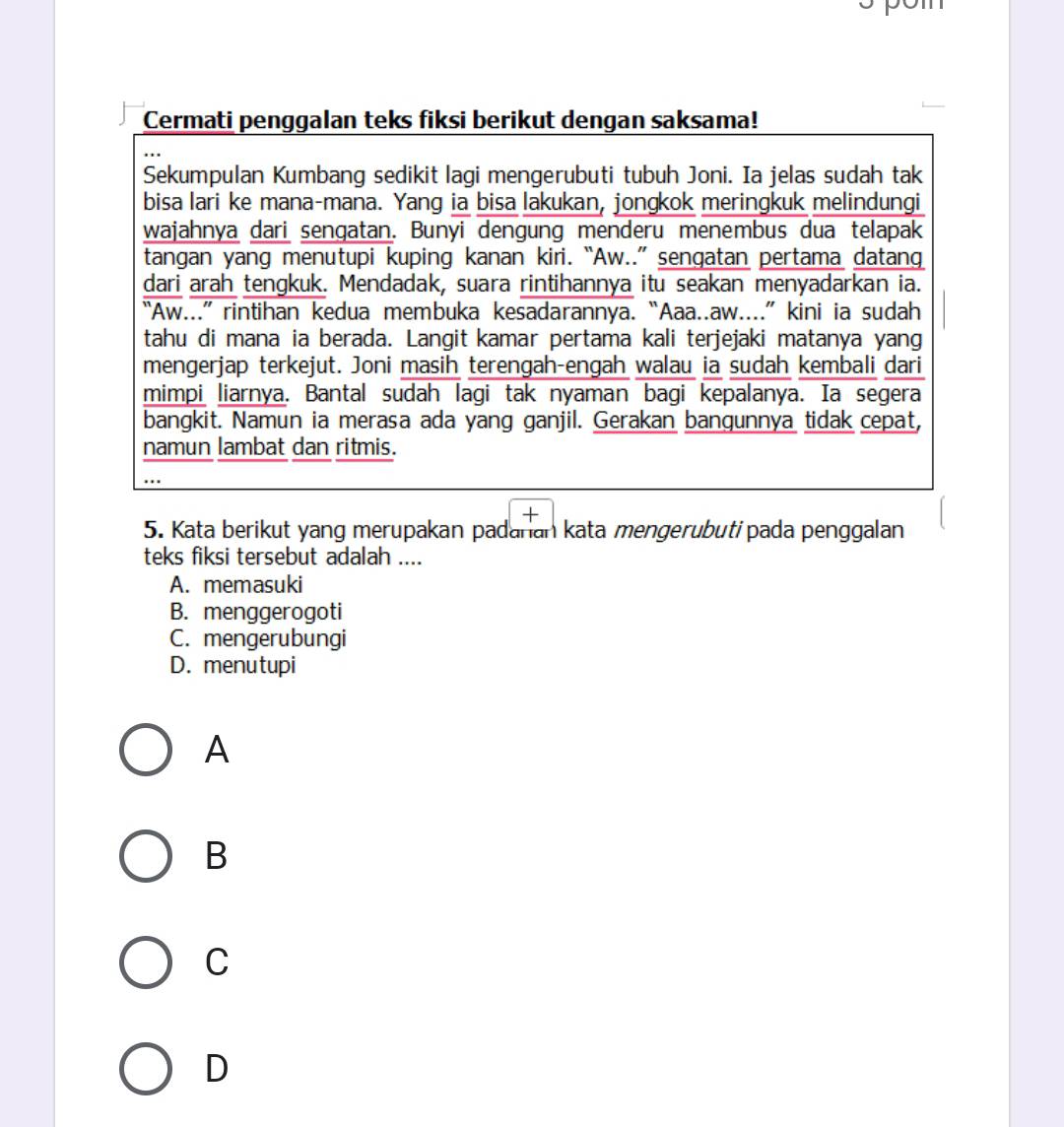 Cermati penggalan teks fiksi berikut dengan saksama!
Sekumpulan Kumbang sedikit lagi mengerubuti tubuh Joni. Ia jelas sudah tak
bisa lari ke mana-mana. Yang ia bisa lakukan, jongkok meringkuk melindungi
wajahnya dari sengatan. Bunyi dengung menderu menembus dua telapak
tangan yang menutupi kuping kanan kiri. “Aw..” sengatan pertama datang
dari arah tengkuk. Mendadak, suara rintihannya itu seakan menyadarkan ia.
“Aw...” rintihan kedua membuka kesadarannya. “Aaa..aw....” kini ia sudah
tahu di mana ia berada. Langit kamar pertama kali terjejaki matanya yang
mengerjap terkejut. Joni masih terengah-engah walau ia sudah kembali dari
mimpi liarnya. Bantal sudah lagi tak nyaman bagi kepalanya. Ia segera
bangkit. Namun ia merasa ada yang ganjil. Gerakan bangunnya tidak cepat,
namun lambat dan ritmis.
5. Kata berikut yang merupakan padanan kata mengerubutipada penggalan
teks fiksi tersebut adalah ....
A. memasuki
B. menggerogoti
C. mengerubungi
D. menutupi
A
B
C
D