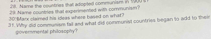 Name the countries that adopted communism in 1900? 
29. Name countries that experimented with communism? 
30 Marx claimed his ideas where based on what? 
31. Why did communism fail and what did communist countries began to add to their 
governmental philosophy?