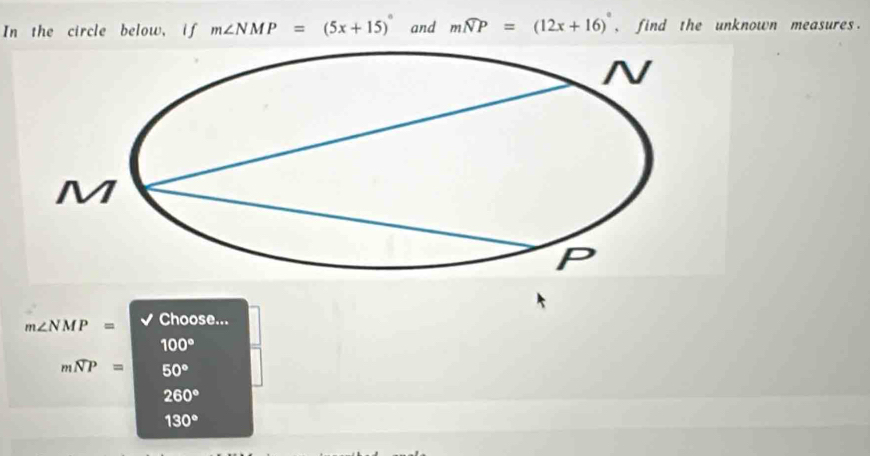 In the circle below, if m∠ NMP=(5x+15)^circ  and mwidehat NP=(12x+16)^circ  , find the unknown measures.
m∠ NMP= Choose...
100°
mwidehat NP= 50°
260°
130°