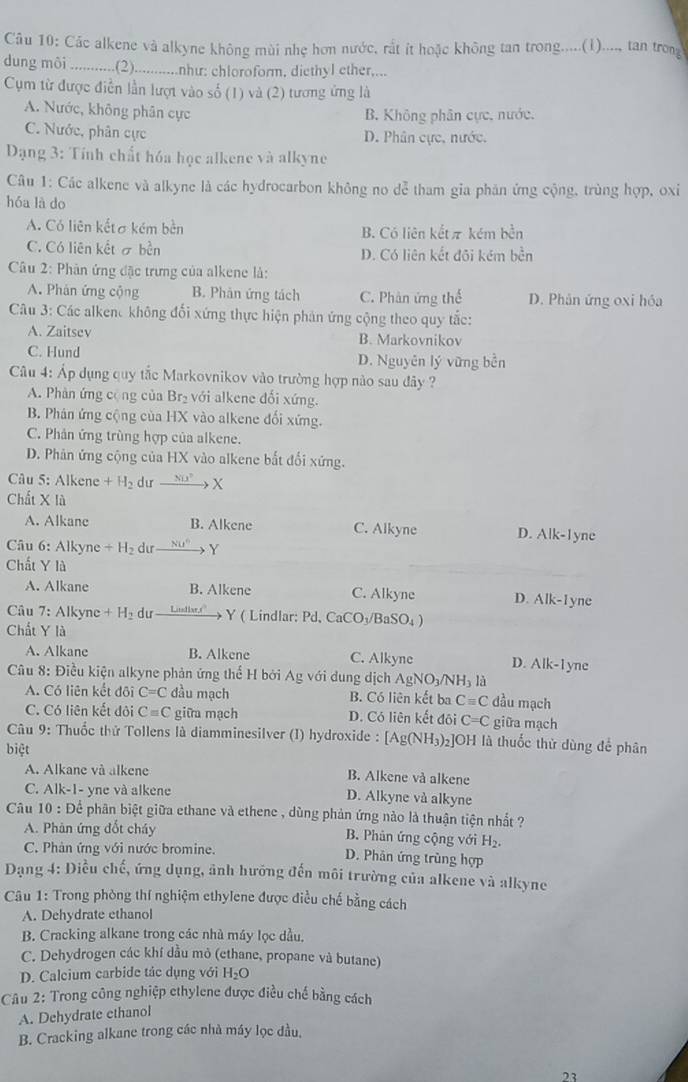 Các alkene và alkyne không mùi nhẹ hơn nước, rất ít hoặc không tan trong.....(i)...., tan trong
dung môi ...........(2).............nhur: chloroform. diethyl ether,...
Cụm từ được điễn lần lượt vào số (1) và (2) tương ứng là
A. Nước, không phân cực
B. Không phân cực, nước.
C. Nước, phân cực D. Phân cực, nước.
Dạng 3: Tính chất hóa học alkene và alkyne
Câu 1: Các alkene và alkyne là các hydrocarbon không no dễ tham gia phản ứng cộng, trùng hợp, oxi
hóa là do
A. Có liên kếtσ kém bèn B. Có liên kết π kém bền
C. Có liên kết σ bền D. Có liên kết đõi kém bền
Câu 2: Phàn ứng đặc trưng của alkene là:
A. Phân ứng cộng B. Phân ứng tách C. Phân ứng thế D. Phân ứng oxi hóa
Câu 3: Các alkene không đối xứng thực hiện phản ứng cộng theo quy tắc:
A. Zaitsev B. Markovnikov
C. Hund D. Nguyên lý vững bền
Câu 4: Áp dụng quy tắc Markovnikov vào trường hợp nào sau đây ?
A. Phàn ứng cộng của Br_2 với alkene đối xứng.
B. Phân ứng cộng của HX vào alkene đối xứng.
C. Phản ứng trùng hợp của alkene.
D. Phân ứng cộng của HX vào alkene bắt đổi xứng.
Câu 5: Alkene +H_2 dưr xrightarrow NU^2X
Chất X là
A. Alkane B. Alkene C. Alkyne D. Alk-1yne
* Câu 6: Alkyne +H_2 d _ NU° Y
Chất Y là
A. Alkane B. Alkene C. Alkyne D. Alk. -1yne
Câu 7: Alkyne +H_2 dur Litstlar,r' Y ( Lindlar; Pd, CaCO_3 /BaSO₄ 
Chất Y là
A. Alkane B. Alkene C. Alkyne D. Alk-1yne
Câu 8: Điều kiện alkyne phản ứng thể H bởi Ag với dung dịch AgNO_3/N H là
A. Có liên kết đội C=C đầu mạch B. Có liên kết ba Cequiv C đầu mạch
C. Có liên kết đôi C=C giữa mạch D. Có liên kết đôi C=C giữa mạch
Câu 9: Thuốc thứ Tollens là diamminesilver (I) hydroxide : [Ag(NH_3)_2 ]OH là thuốc thử dùng để phân
biệt
A. Alkane và alkene B. Alkene và alkene
C. Alk-1- yne và alkene D. Alkyne và alkyne
Câu 10 : Để phân biệt giữa ethane và ethene , dùng phản ứng nào là thuận tiện nhất ?
A. Phản ứng đốt cháy B. Phân ứng cộng với H_2.
C. Phân ứng với nước bromine. D. Phân ứng trùng hợp
Dạng 4: Điều chế, ứng dụng, ảnh hướng đến môi trường của alkene và alkyne
Câu 1: Trong phòng thí nghiệm ethylene được điều chế bằng cách
A. Dehydrate ethanol
B. Cracking alkane trong các nhà máy lọc dầu.
C. Dehydrogen các khí dầu mỏ (ethane, propane và butane)
D. Calcium carbide tác dụng với H_2O
Câu 2: Trong công nghiệp ethylene được điều chế bằng cách
A. Dehydrate ethanol
B. Cracking alkane trong các nhà máy lọc đầu,
”