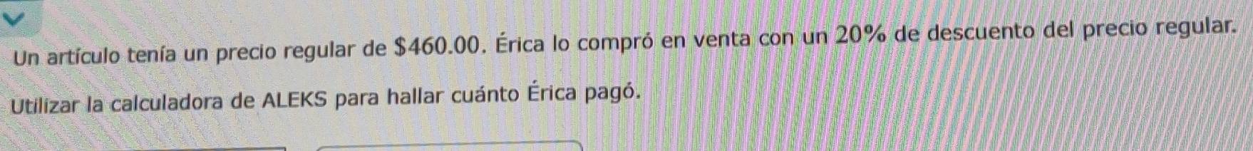 Un artículo tenía un precio regular de $460.00. Érica lo compró en venta con un 20% de descuento del precio regular. 
Utilizar la calculadora de ALEKS para hallar cuánto Érica pagó.