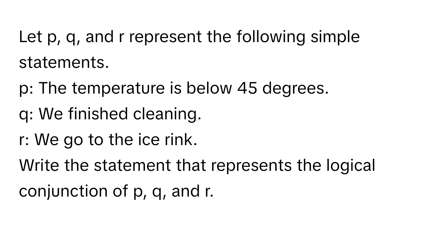 Let p, q, and r represent the following simple statements.
p: The temperature is below 45 degrees.
q: We finished cleaning.
r: We go to the ice rink. 
Write the statement that represents the logical conjunction of p, q, and r.