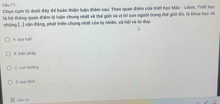 Chọn cụm từ dưới đây đế hoàn thiện luận điểm sau: Theo quan điểm của triết học Mác - Lênin, Triết học
là hệ thống quan điểm lý luận chung nhất về thế giới và vị trí con người trong thế giới đó, là khoa học về
những [...] vận động, phát triển chung nhất của tự nhiên, xã hội và tư duy.
A. quy luật
B. biện pháp
C. con đường
D. quy định
Gần cờ