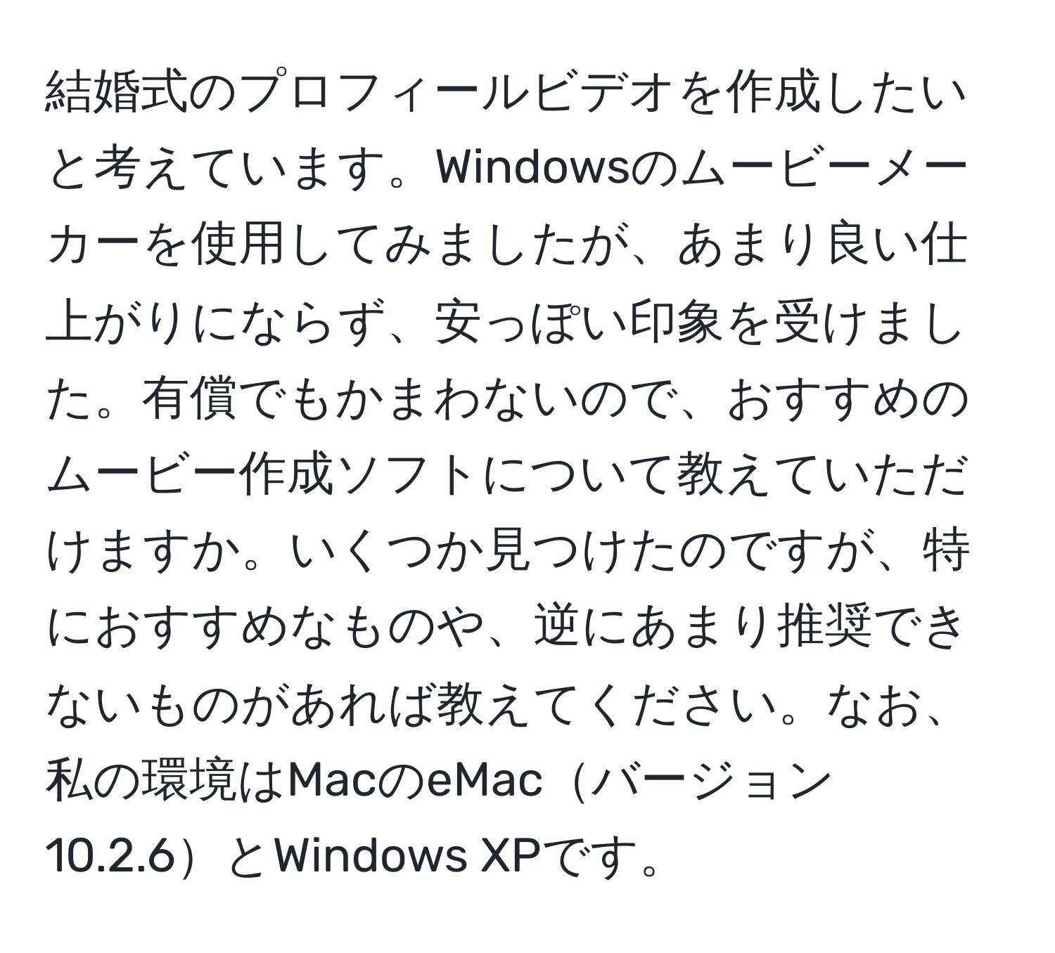 結婚式のプロフィールビデオを作成したいと考えています。Windowsのムービーメーカーを使用してみましたが、あまり良い仕上がりにならず、安っぽい印象を受けました。有償でもかまわないので、おすすめのムービー作成ソフトについて教えていただけますか。いくつか見つけたのですが、特におすすめなものや、逆にあまり推奨できないものがあれば教えてください。なお、私の環境はMacのeMacバージョン10.2.6とWindows XPです。