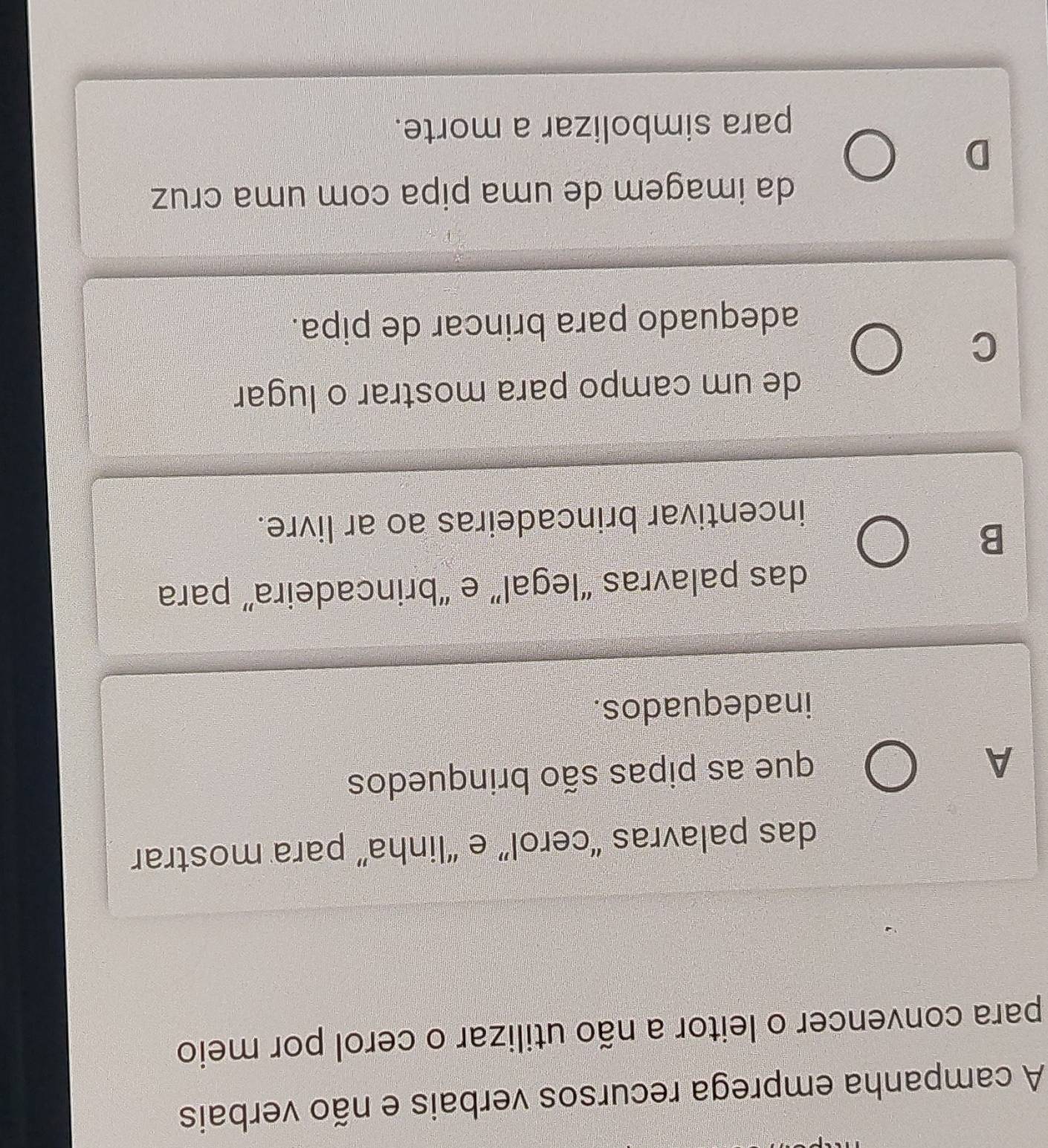 A campanha emprega recursos verbais e não verbais
para convencer o leitor a não utilizar o cerol por meio
das palavras “cerol” e “linha” para mostrar
A
que as pipas são brinquedos
inadequados.
das palavras “legal” e “brincadeira” para
B
incentivar brincadeiras ao ar livre.
de um campo para mostrar o lugar
C
adequado para brincar de pipa.
da imagem de uma pipa com uma cruz
D
para simbolizar a morte.