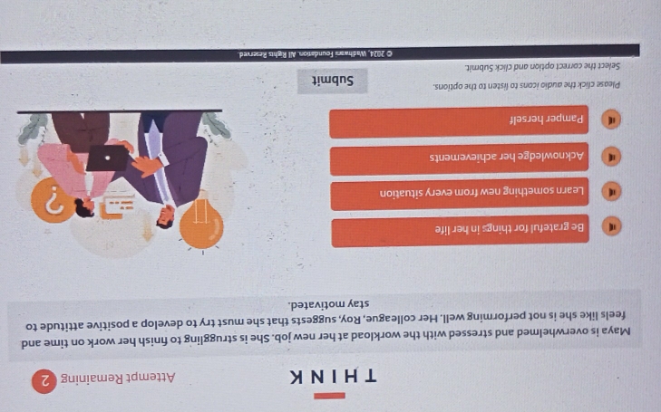 Attempt Remaining 2
Maya is overwhelmed and stressed with the workload at her new job. She is struggling to finish her work on time and
feels like she is not performing well. Her colleague, Roy, suggests that she must try to develop a positive attitude to
stay motivated.
Be grateful for things in her life
Learn something new from every situation
Acknowledge her achievements
Pamper herself
Please click the audio icons to listen to the options. Submit
Select the correct option and click Submit.
© 2024, Wadhwani Foundation. All Rights Reserved.