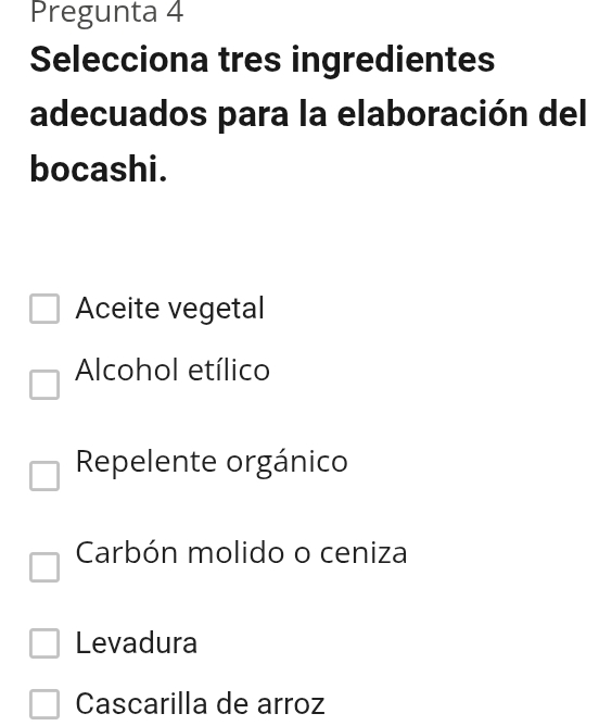 Pregunta 4
Selecciona tres ingredientes
adecuados para la elaboración del
bocashi.
Aceite vegetal
Alcohol etílico
Repelente orgánico
Carbón molido o ceniza
Levadura
Cascarilla de arroz