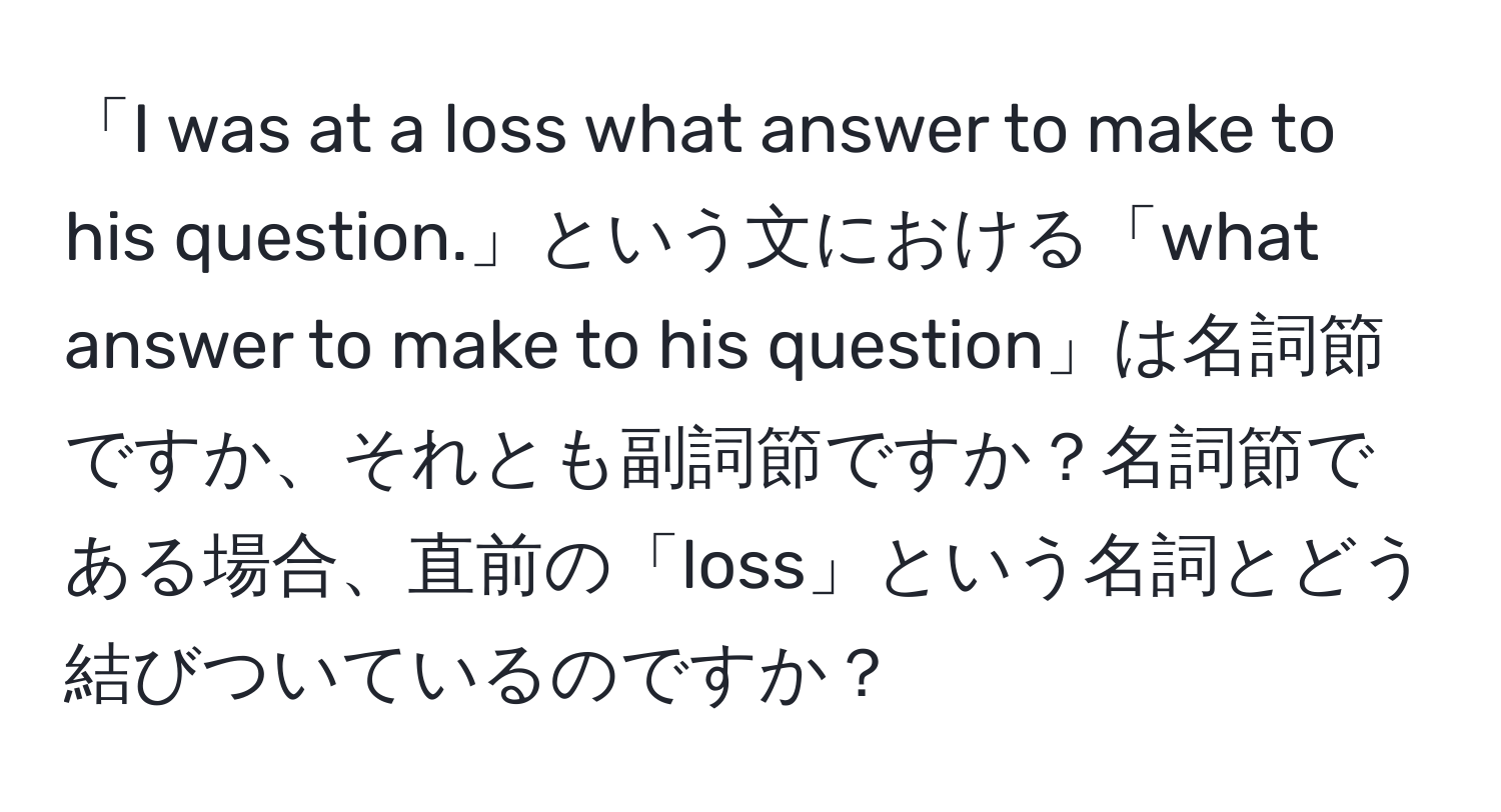 「I was at a loss what answer to make to his question.」という文における「what answer to make to his question」は名詞節ですか、それとも副詞節ですか？名詞節である場合、直前の「loss」という名詞とどう結びついているのですか？