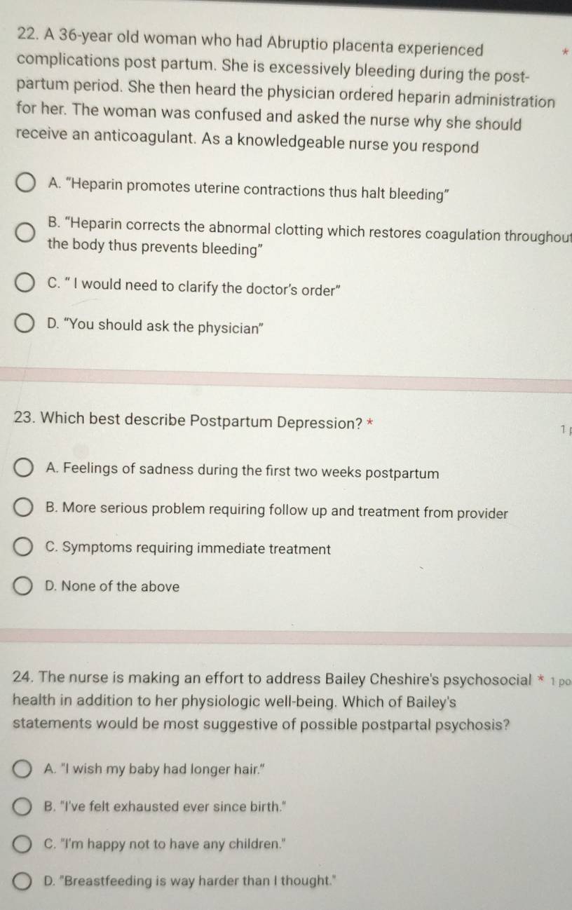 A 36-year old woman who had Abruptio placenta experienced
complications post partum. She is excessively bleeding during the post-
partum period. She then heard the physician ordered heparin administration
for her. The woman was confused and asked the nurse why she should
receive an anticoagulant. As a knowledgeable nurse you respond
A. “Heparin promotes uterine contractions thus halt bleeding”
B. “Heparin corrects the abnormal clotting which restores coagulation throughou
the body thus prevents bleeding"
C. “ I would need to clarify the doctor’s order”
D. “You should ask the physician”
23. Which best describe Postpartum Depression? * 1
A. Feelings of sadness during the first two weeks postpartum
B. More serious problem requiring follow up and treatment from provider
C. Symptoms requiring immediate treatment
D. None of the above
24. The nurse is making an effort to address Bailey Cheshire's psychosocial * 1 po
health in addition to her physiologic well-being. Which of Bailey's
statements would be most suggestive of possible postpartal psychosis?
A. "I wish my baby had longer hair."
B. "I've felt exhausted ever since birth."
C. "I'm happy not to have any children."
D. "Breastfeeding is way harder than I thought."