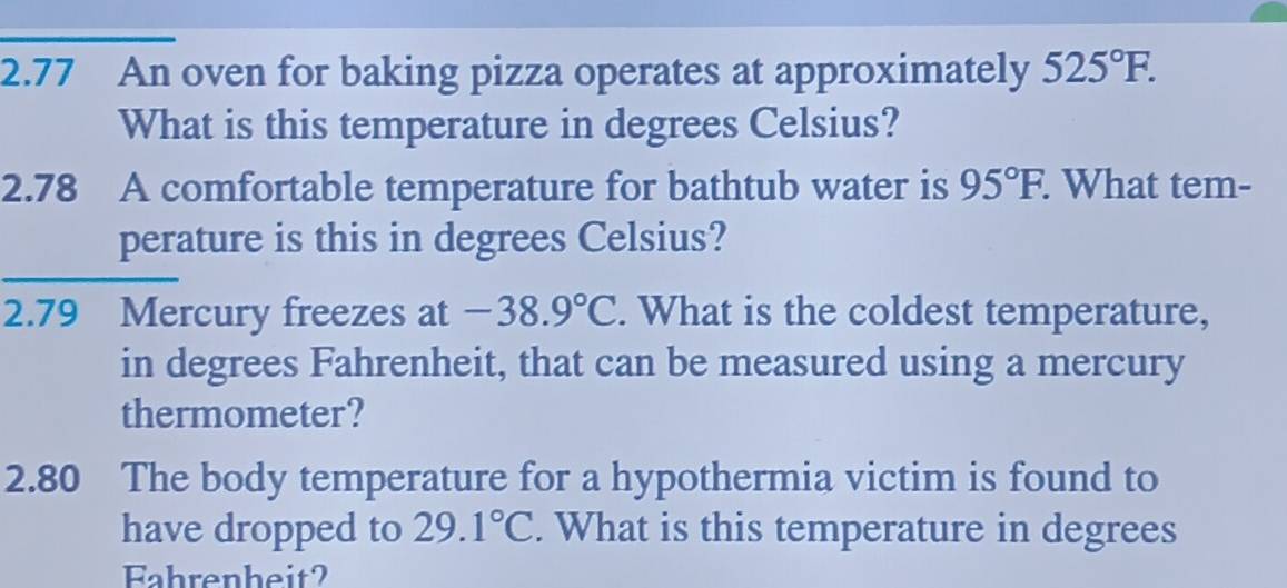 2.77 An oven for baking pizza operates at approximately 525°F. 
What is this temperature in degrees Celsius? 
2.78 A comfortable temperature for bathtub water is 95°F. What tem- 
perature is this in degrees Celsius? 
2.79 Mercury freezes at -38.9°C. What is the coldest temperature, 
in degrees Fahrenheit, that can be measured using a mercury 
thermometer? 
2.80 The body temperature for a hypothermia victim is found to 
have dropped to 29.1°C. What is this temperature in degrees 
Fahrenheit?