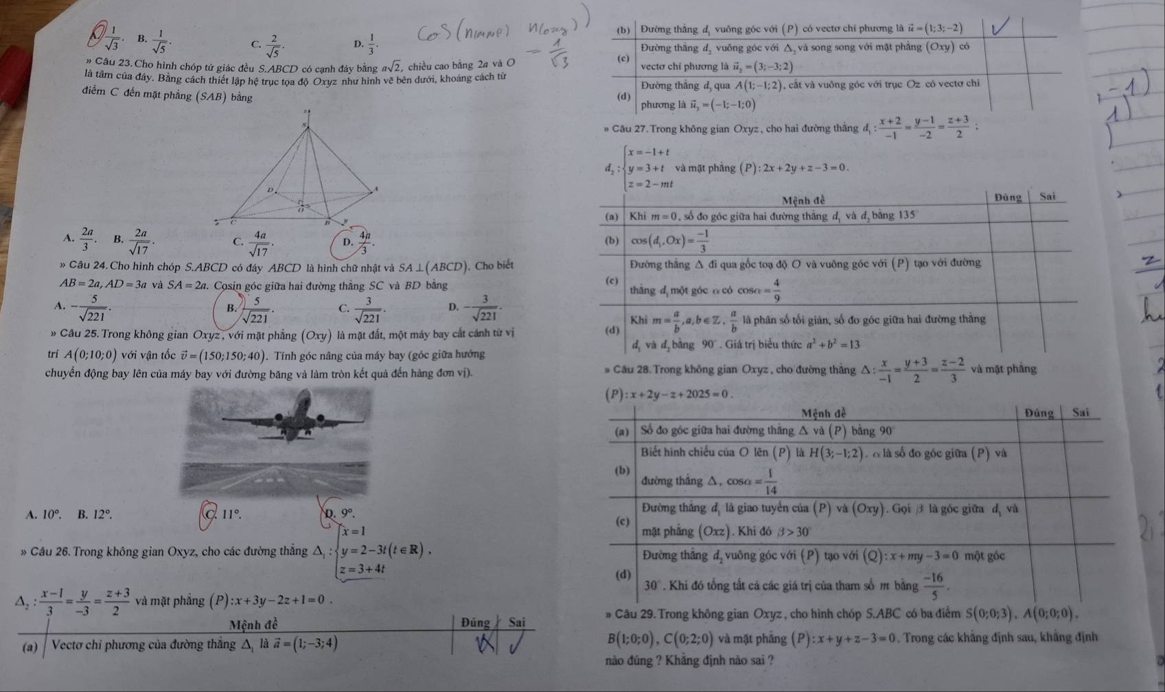  1/sqrt(3)  B.  1/sqrt(5) .  2/sqrt(5) · D.  1/3 .
C.
# Câu 23. Cho hình chóp tứ giác đều S.ABCD có cạnh đáy bằng asqrt(2) , chiều cao bằng 2a và O 
là tâm của đảy. Bằng cách thiết lập hệ trục tọa độ Oxyz như hình vẽ bên dưới, khoảng cách từ
điểm C đến mặt phẳng (SAB) bằng 
* Câu 27. Trong không gian Oxyz , cho hai đường thắng d_1: (x+2)/-1 = (y-1)/-2 = (z+3)/2 ;
1  2a/3 . B.  2a/sqrt(17) .  4a/sqrt(17) . D.  4n/3 .
C.
» Câu 24. Cho hình chóp S ABC D có đáy ABCD là hình chữ nhật và SA⊥(ABCD). Cho biết
AB=2a,AD=3a và SA=2a Cosin góc giữa hai đường thẳng SC và BD bằng
A. - 5/sqrt(221) .  5/sqrt(221) . C.  3/sqrt(221) . D. - 3/sqrt(221) .
B.
* Câu 25. Trong không gian Oxyz , với mặt phẳng (Oxy) là mặt đất, một máy bay cắt cánh từ vị 
trí A(0;10;0) với vận tốc vector v=(150;150;40). Tính góc nâng của máy bay (góc giữa hướng 
chuyển động bay lên của máy bay với đường băng và làm tròn kết quả đến hàng đơn vị). # Cầu 28. Trong không gian Oxyz , cho đường thắng △ : x/-1 = (y+3)/2 = (z-2)/3  và mặt phầng
A. 10°. B. 12°. 11°. D. 9°.
x=1
» Cầu 26. Trong không gian Oxyz, cho các đường thắng lambda _1 y=2-3t(t∈ R),
z=3+4t
△ _2: (x-1)/3 = y/-3 = (z+3)/2  và mặt phẳng (P) ):x+3y-2z+1=0.
Mệnh đề Đúng Sai
* Câu 29. Trong không gian Oxyz , cho hình chóp S.ABC có ba điểm S(0;0;3),A(0;0;0),
B(1;0;0),C(0;2;0) và mặt phẳng (P): :x+y+z-3=0
(a)   Vectơ chỉ phương của đường thắng △ là vector a=(1;-3;4) sqrt(x). Trong các khẳng định sau, khắng định
nào đúng ? Khăng định nào sai ?