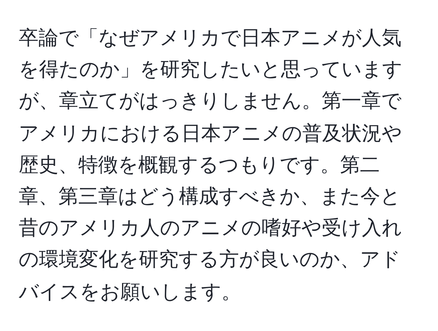 卒論で「なぜアメリカで日本アニメが人気を得たのか」を研究したいと思っていますが、章立てがはっきりしません。第一章でアメリカにおける日本アニメの普及状況や歴史、特徴を概観するつもりです。第二章、第三章はどう構成すべきか、また今と昔のアメリカ人のアニメの嗜好や受け入れの環境変化を研究する方が良いのか、アドバイスをお願いします。