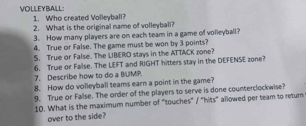 VOLLEYBALL: 
1. Who created Volleyball? 
2. What is the original name of volleyball? 
3. How many players are on each team in a game of volleyball? 
4. True or False. The game must be won by 3 points? 
5. True or False. The LIBERO stays in the ATTACK zone? 
6. True or False. The LEFT and RIGHT hitters stay in the DEFENSE zone? 
7. Describe how to do a BUMP. 
8. How do volleyball teams earn a point in the game? 
9. True or False. The order of the players to serve is done counterclockwise? 
10. What is the maximum number of “touches” / “hits” allowed per team to return 
over to the side?