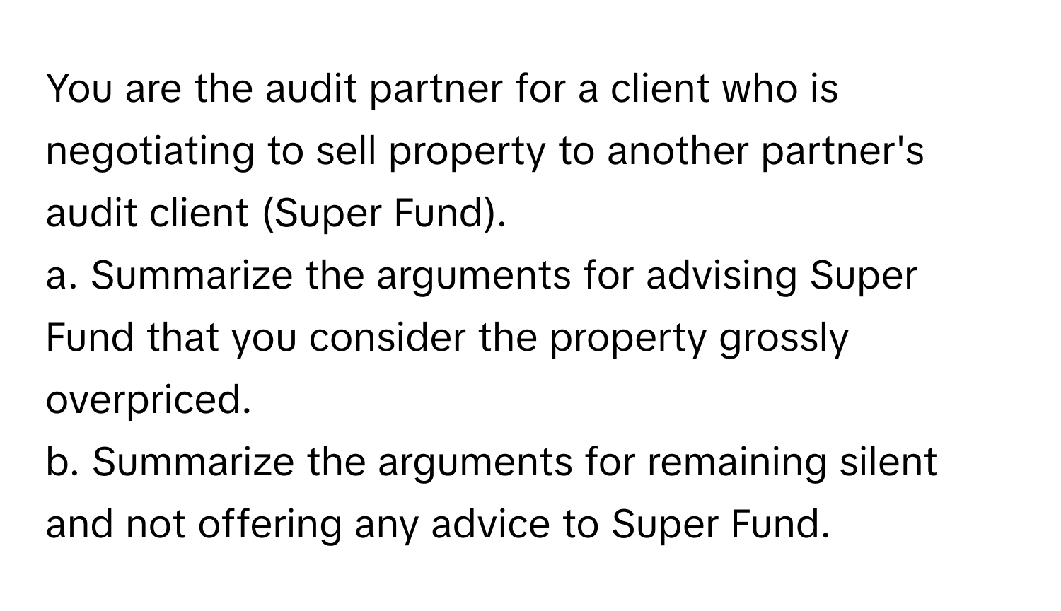 You are the audit partner for a client who is negotiating to sell property to another partner's audit client (Super Fund). 
a. Summarize the arguments for advising Super Fund that you consider the property grossly overpriced.
b. Summarize the arguments for remaining silent and not offering any advice to Super Fund.