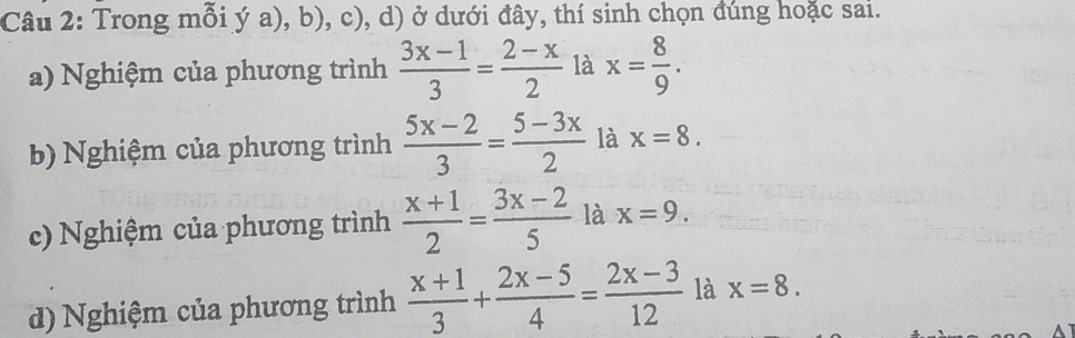 Trong mỗi ý a), b), c), d) ở dưới đây, thí sinh chọn đúng hoặc sai. 
a) Nghiệm của phương trình  (3x-1)/3 = (2-x)/2  là x= 8/9 . 
b) Nghiệm của phương trình  (5x-2)/3 = (5-3x)/2  là x=8. 
c) Nghiệm của phương trình  (x+1)/2 = (3x-2)/5  là x=9. 
d) Nghiệm của phương trình  (x+1)/3 + (2x-5)/4 = (2x-3)/12  là x=8.