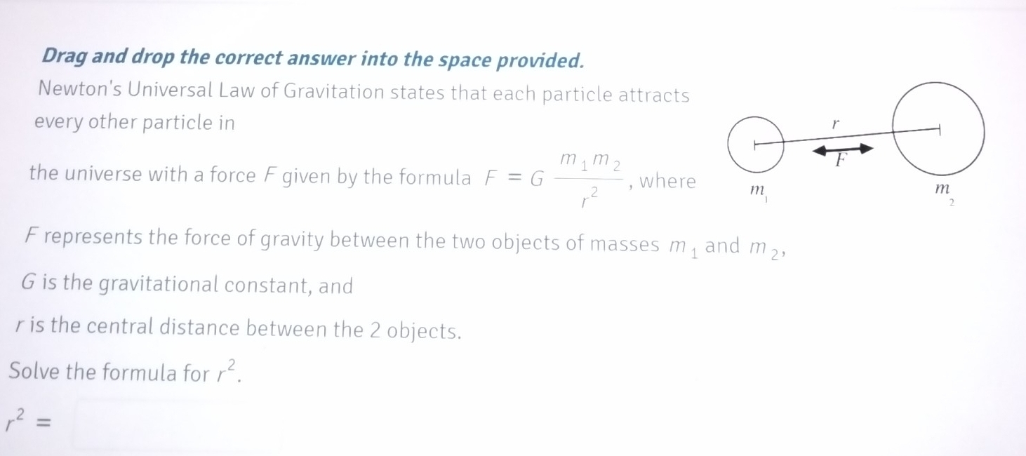 Drag and drop the correct answer into the space provided.
Newton's Universal Law of Gravitation states that each particle attracts
every other particle in 
the universe with a force F given by the formula F=Gfrac m_1m_2r^2 , where
F represents the force of gravity between the two objects of masses m_1 and m_2,
G is the gravitational constant, and
r is the central distance between the 2 objects.
Solve the formula for r^2.
r^2=□